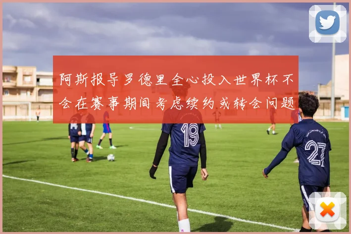 阿斯报导罗德里全心投入世界杯不会在赛事期间考虑续约或转会问题