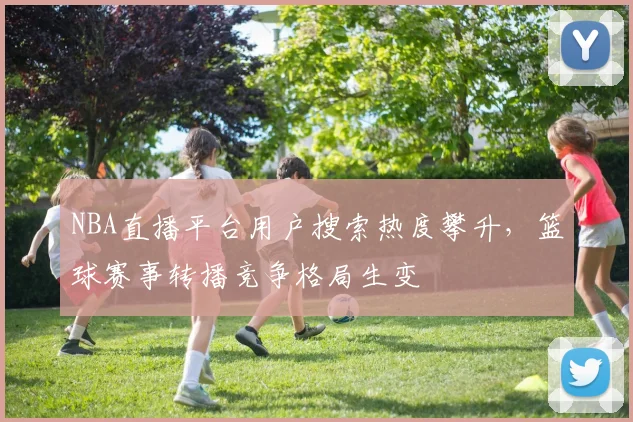 NBA直播平台用户搜索热度攀升，篮球赛事转播竞争格局生变