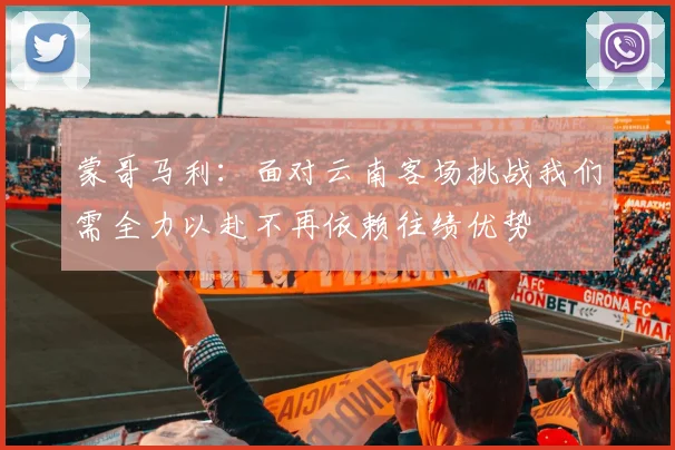 蒙哥马利：面对云南客场挑战我们需全力以赴不再依赖往绩优势