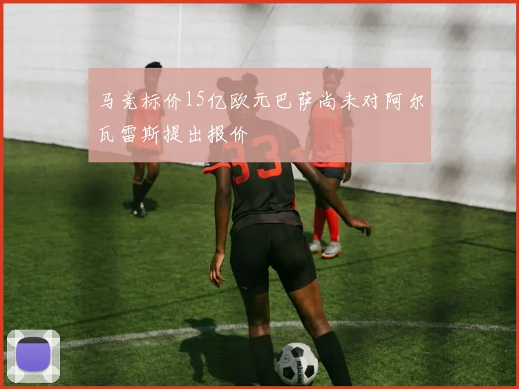 马竞标价15亿欧元巴萨尚未对阿尔瓦雷斯提出报价