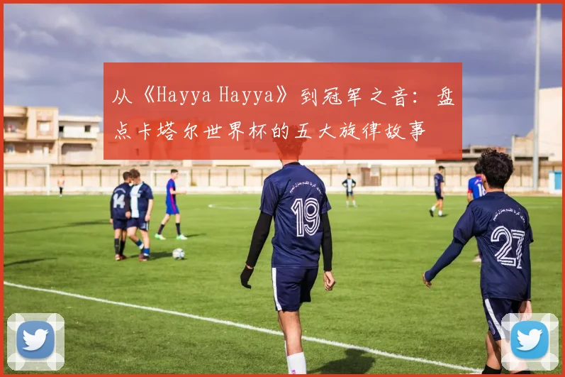 从《Hayya Hayya》到冠军之音：盘点卡塔尔世界杯的五大旋律故事