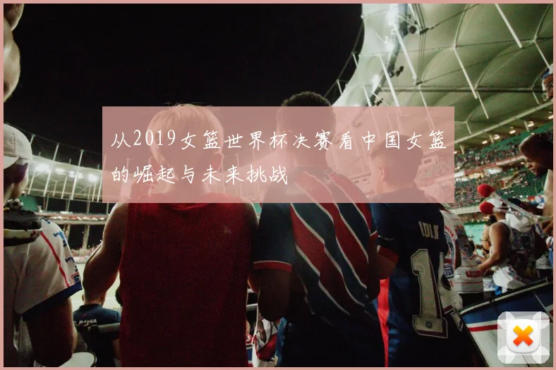 从2019女篮世界杯决赛看中国女篮的崛起与未来挑战