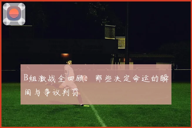 B组激战全回顾：那些决定命运的瞬间与争议判罚