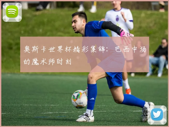 奥斯卡世界杯精彩集锦：巴西中场的魔术师时刻